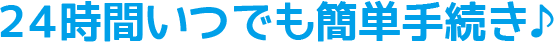 24時間いつでも簡単手続き♪